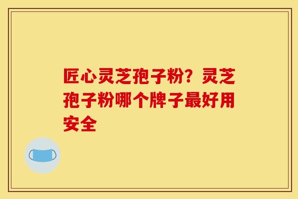 匠心灵芝孢子粉？灵芝孢子粉哪个牌子最好用安全