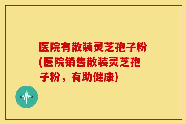 医院有散装灵芝孢子粉(医院销售散装灵芝孢子粉，有助健康)