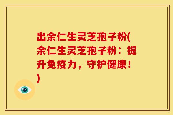 出余仁生灵芝孢子粉(余仁生灵芝孢子粉:提升免疫力,守护健康!)