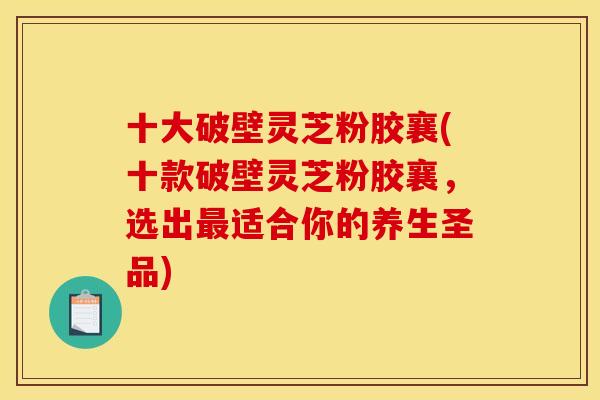 十大破壁灵芝粉胶襄(十款破壁灵芝粉胶襄，选出最适合你的养生圣品)