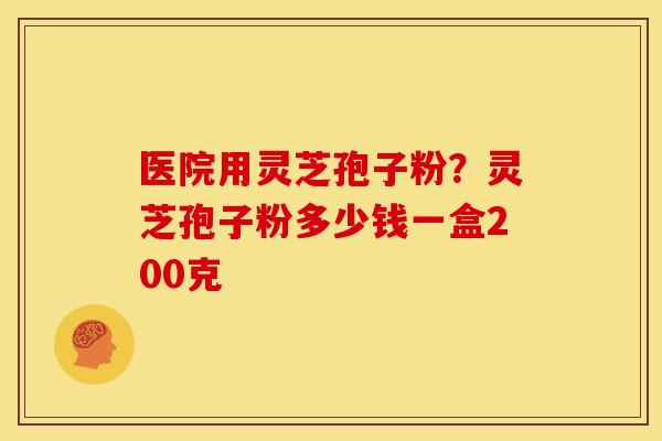 医院用灵芝孢子粉?灵芝孢子粉多少钱一盒200克