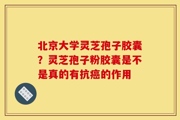 北京大学灵芝孢子胶囊?灵芝孢子粉胶囊是不是真的有抗癌的作用