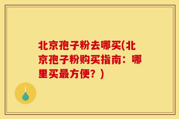 北京孢子粉去哪买(北京孢子粉购买指南:哪里买最方便?)