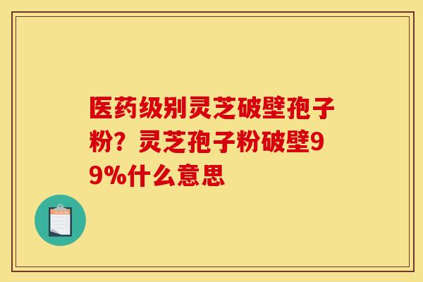 医药级别灵芝破壁孢子粉?灵芝孢子粉破壁99%什么意思