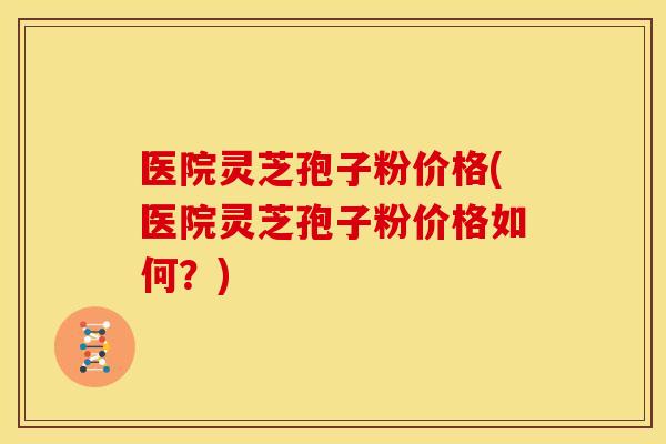 医院灵芝孢子粉价格(医院灵芝孢子粉价格如何？)