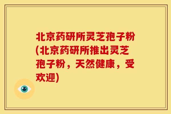 北京药研所灵芝孢子粉(北京药研所推出灵芝孢子粉，天然健康，受欢迎)