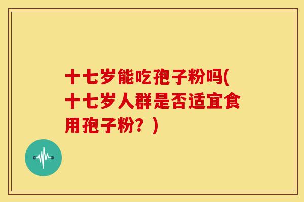 十七岁能吃孢子粉吗(十七岁人群是否适宜食用孢子粉?)