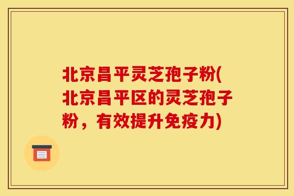 北京昌平灵芝孢子粉(北京昌平区的灵芝孢子粉,有效提升免疫力)