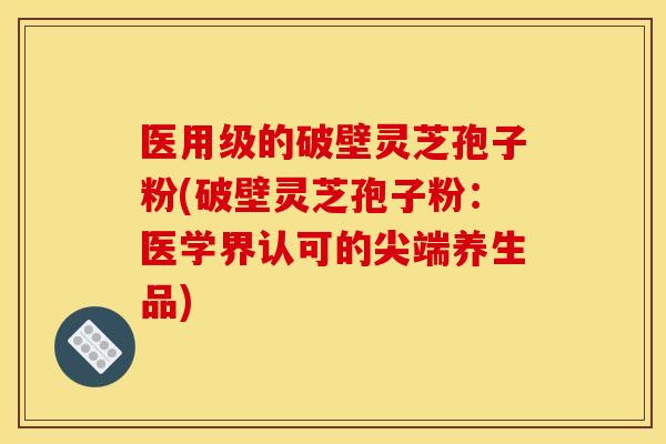 医用级的破壁灵芝孢子粉(破壁灵芝孢子粉：医学界认可的尖端养生品)