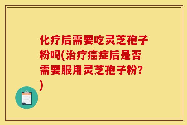 化疗后需要吃灵芝孢子粉吗(治疗癌症后是否需要服用灵芝孢子粉?)