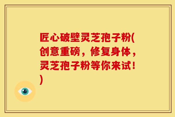 匠心破壁灵芝孢子粉(创意重磅，修复身体，灵芝孢子粉等你来试！)