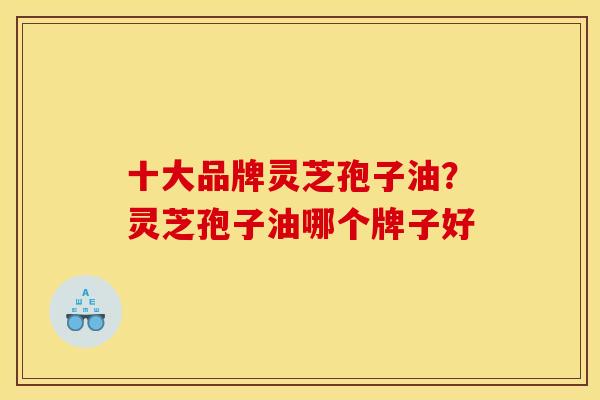 十大品牌灵芝孢子油?灵芝孢子油哪个牌子好