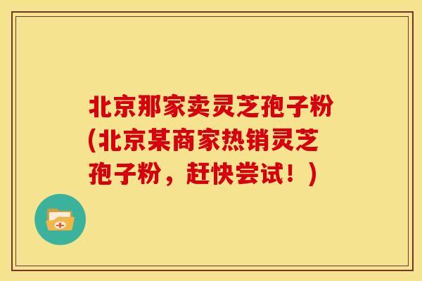 北京那家卖灵芝孢子粉(北京某商家热销灵芝孢子粉,赶快尝试!)