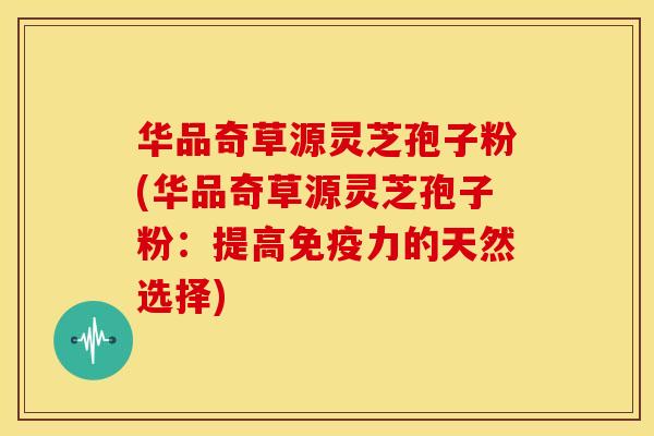 华品奇草源灵芝孢子粉(华品奇草源灵芝孢子粉:提高免疫力的天然选择)