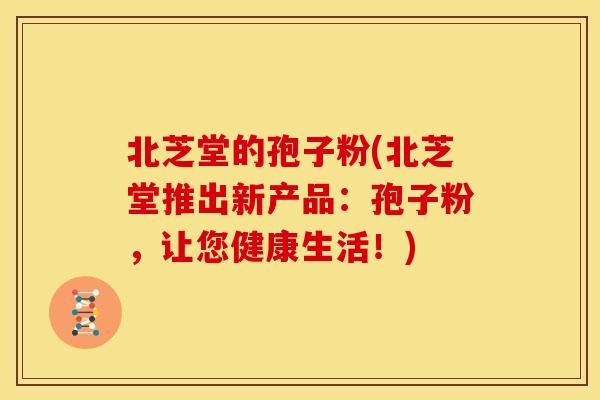 北芝堂的孢子粉(北芝堂推出新产品:孢子粉,让您健康生活!)