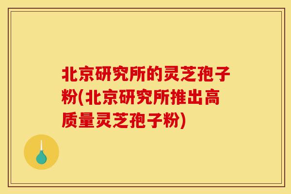 北京研究所的灵芝孢子粉(北京研究所推出高质量灵芝孢子粉)