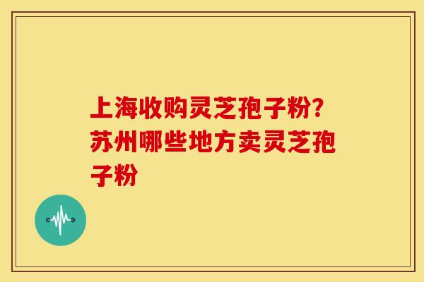 上海收购灵芝孢子粉?苏州哪些地方卖灵芝孢子粉