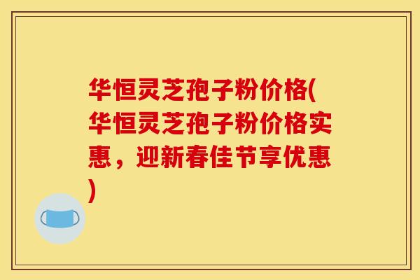 华恒灵芝孢子粉价格(华恒灵芝孢子粉价格实惠,迎新春佳节享优惠)