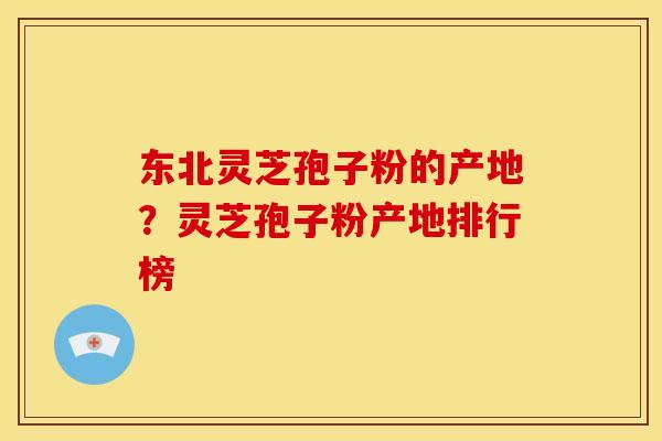 东北灵芝孢子粉的产地?灵芝孢子粉产地排行榜