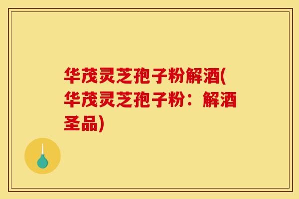 华茂灵芝孢子粉解酒(华茂灵芝孢子粉:解酒圣品)