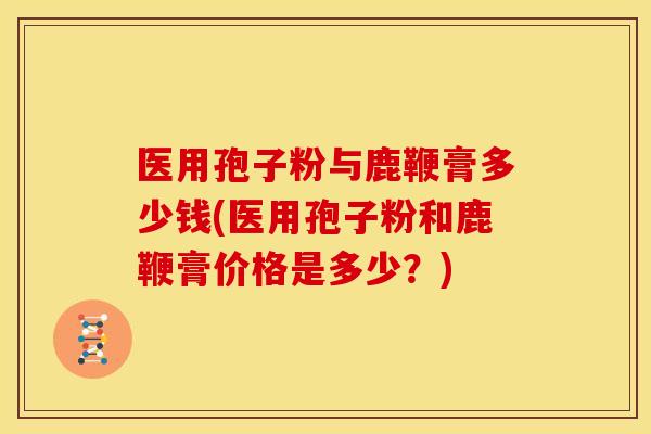 医用孢子粉与鹿鞭膏多少钱(医用孢子粉和鹿鞭膏价格是多少?)