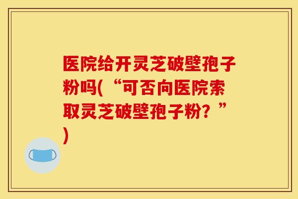 医院给开灵芝破壁孢子粉吗(“可否向医院索取灵芝破壁孢子粉?”)