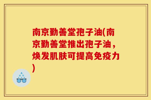 南京勤善堂孢子油(南京勤善堂推出孢子油,焕发肌肤可提高免疫力)