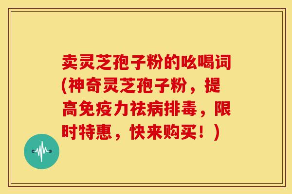 卖灵芝孢子粉的吆喝词(神奇灵芝孢子粉,提高免疫力祛病排毒,限时特惠,快来购买!)