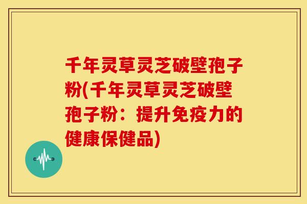 千年灵草灵芝破壁孢子粉(千年灵草灵芝破壁孢子粉:提升免疫力的健康保健品)