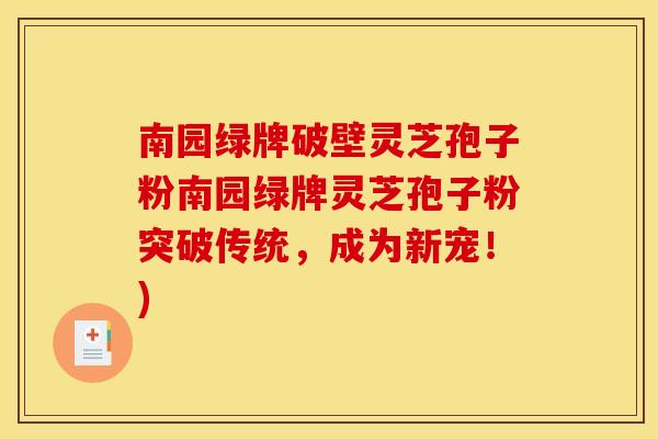 南园绿牌破壁灵芝孢子粉南园绿牌灵芝孢子粉突破传统,成为新宠!)