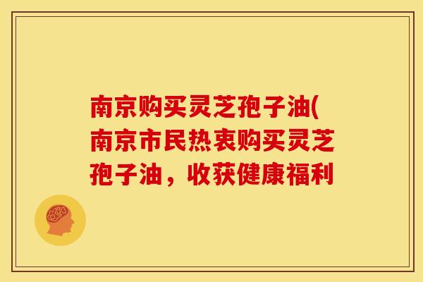 南京购买灵芝孢子油(南京市民热衷购买灵芝孢子油,收获健康福利