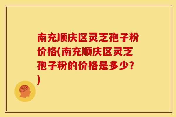 南充顺庆区灵芝孢子粉价格(南充顺庆区灵芝孢子粉的价格是多少?)