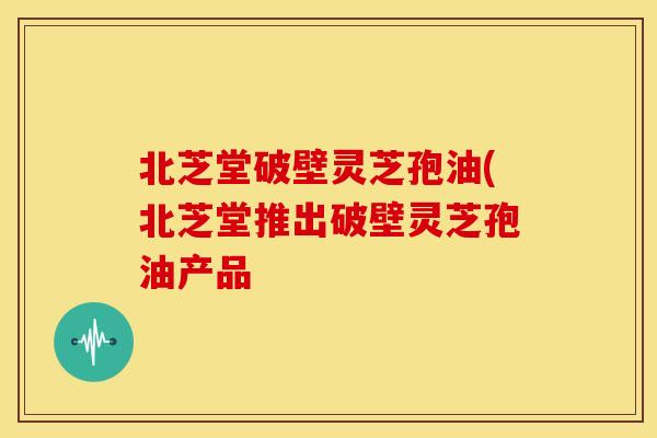 北芝堂破壁灵芝孢油(北芝堂推出破壁灵芝孢油产品