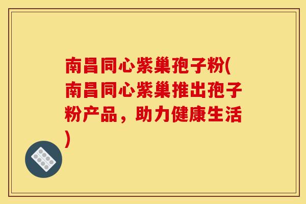 南昌同心紫巢孢子粉(南昌同心紫巢推出孢子粉产品,助力健康生活)