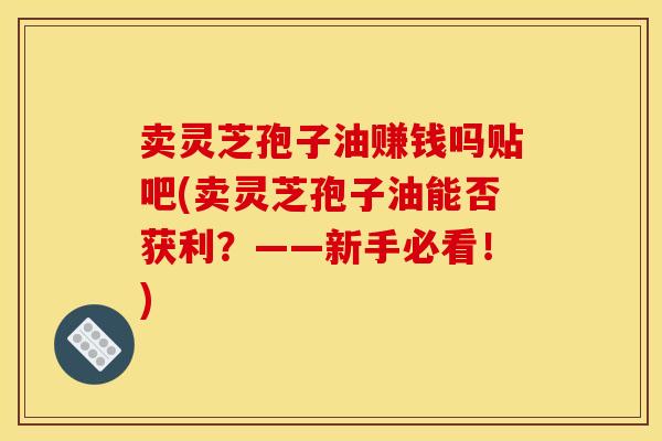 卖灵芝孢子油赚钱吗贴吧(卖灵芝孢子油能否获利?——新手必看!)
