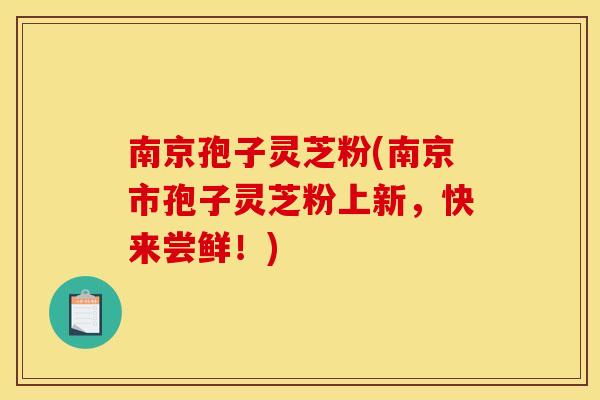 南京孢子灵芝粉(南京市孢子灵芝粉上新,快来尝鲜!)