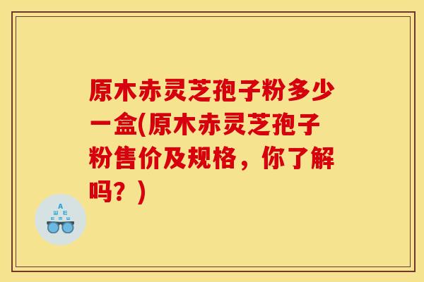 原木赤灵芝孢子粉多少一盒(原木赤灵芝孢子粉售价及规格，你了解吗？)