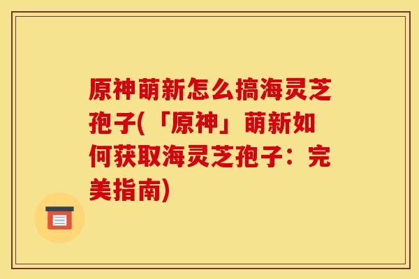 原神萌新怎么搞海灵芝孢子(「原神」萌新如何获取海灵芝孢子:完美指南)