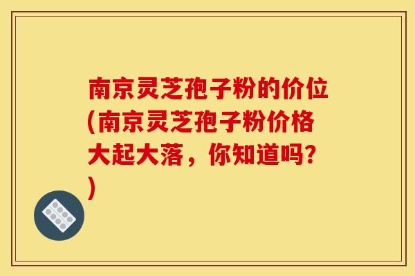 南京灵芝孢子粉的价位(南京灵芝孢子粉价格大起大落，你知道吗？)