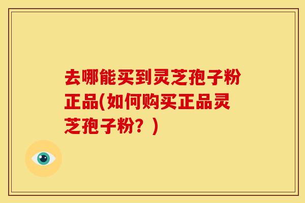 去哪能买到灵芝孢子粉正品(如何购买正品灵芝孢子粉?)
