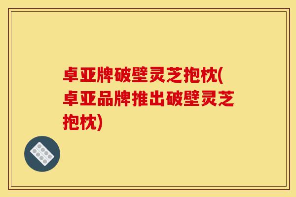 卓亚牌破壁灵芝抱枕(卓亚品牌推出破壁灵芝抱枕)