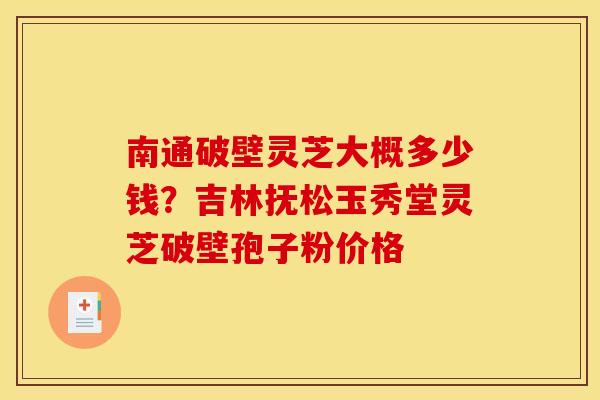 南通破壁灵芝大概多少钱?吉林抚松玉秀堂灵芝破壁孢子粉价格