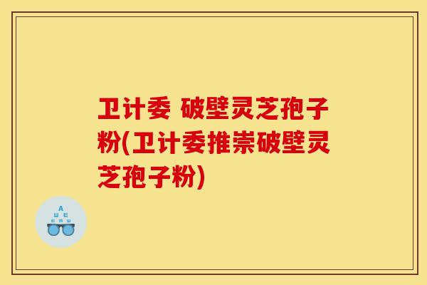 卫计委 破壁灵芝孢子粉(卫计委推崇破壁灵芝孢子粉)