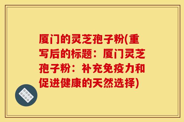 厦门的灵芝孢子粉(重写后的标题:厦门灵芝孢子粉:补充免疫力和促进健康的天然选择)
