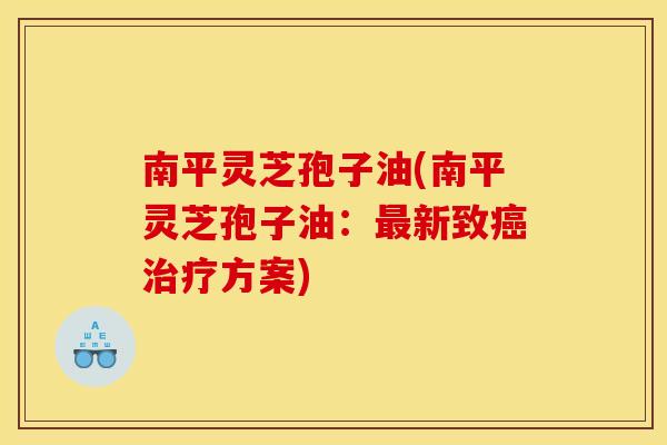 南平灵芝孢子油(南平灵芝孢子油:最新致癌治疗方案)