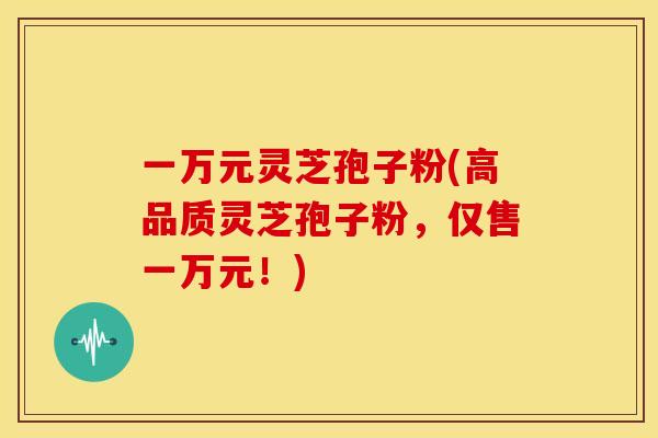 一万元灵芝孢子粉(高品质灵芝孢子粉,仅售一万元!)