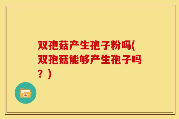 双孢菇产生孢子粉吗(双孢菇能够产生孢子吗？)