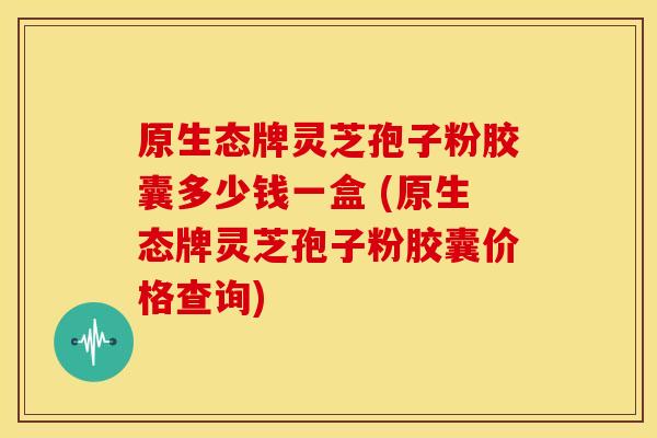 原生态牌灵芝孢子粉胶囊多少钱一盒 (原生态牌灵芝孢子粉胶囊价格查询)