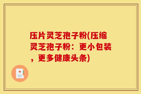 压片灵芝孢子粉(压缩灵芝孢子粉：更小包装，更多健康头条)