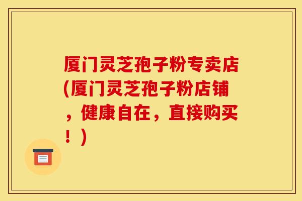 厦门灵芝孢子粉专卖店(厦门灵芝孢子粉店铺,健康自在,直接购买!)